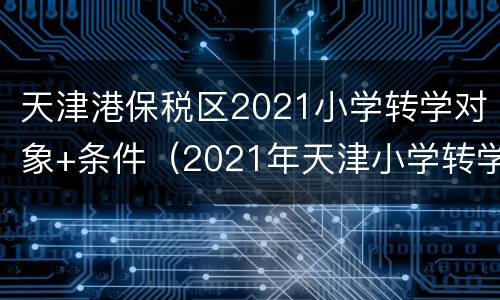 天津港保税区2021小学转学对象+条件（2021年天津小学转学新规定）
