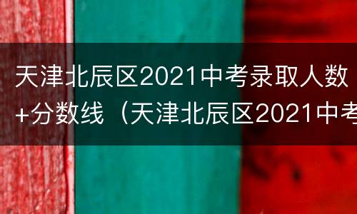 天津北辰区2021中考录取人数+分数线（天津北辰区2021中考录取人数 分数线公布）