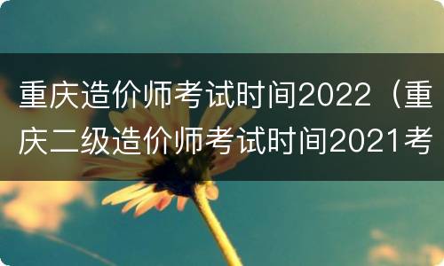 重庆造价师考试时间2022（重庆二级造价师考试时间2021考试时间）