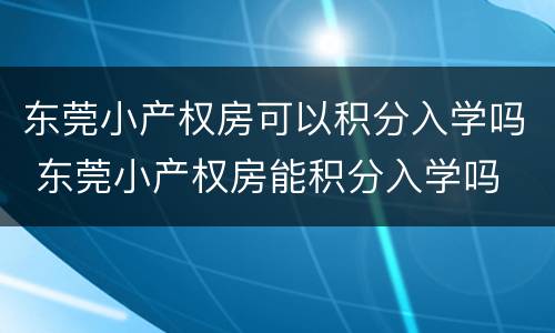 东莞小产权房可以积分入学吗 东莞小产权房能积分入学吗