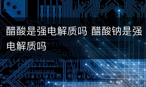 醋酸是强电解质吗 醋酸钠是强电解质吗