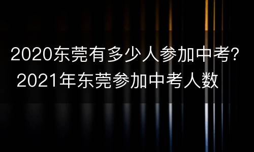 2020东莞有多少人参加中考？ 2021年东莞参加中考人数