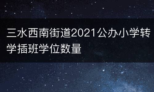三水西南街道2021公办小学转学插班学位数量