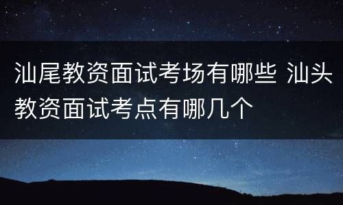 汕尾教资面试考场有哪些 汕头教资面试考点有哪几个