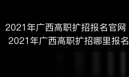 2021年广西高职扩招报名官网 2021年广西高职扩招哪里报名