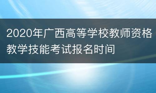 2020年广西高等学校教师资格教学技能考试报名时间