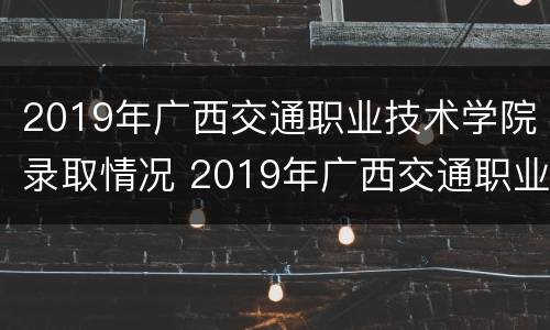 2019年广西交通职业技术学院录取情况 2019年广西交通职业技术学院录取情况如何