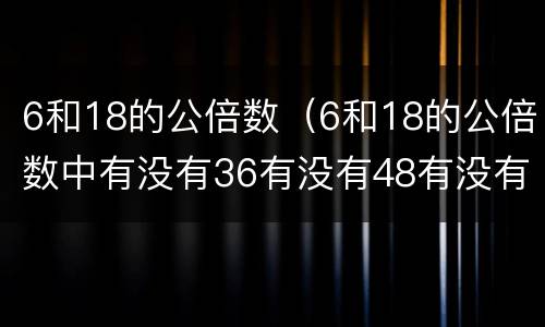 6和18的公倍数（6和18的公倍数中有没有36有没有48有没有84）
