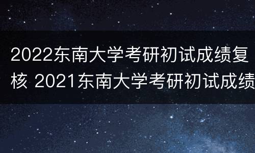 2022东南大学考研初试成绩复核 2021东南大学考研初试成绩查询时间