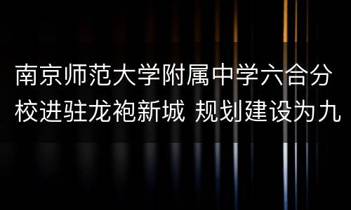 南京师范大学附属中学六合分校进驻龙袍新城 规划建设为九年一贯制学校