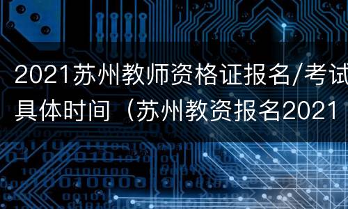 2021苏州教师资格证报名/考试具体时间（苏州教资报名2021报名时间）