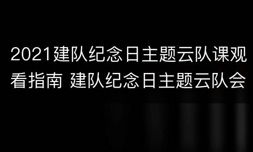 2021建队纪念日主题云队课观看指南 建队纪念日主题云队会