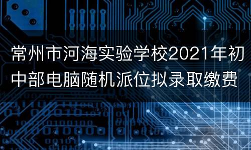 常州市河海实验学校2021年初中部电脑随机派位拟录取缴费指南