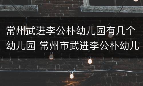 常州武进李公朴幼儿园有几个幼儿园 常州市武进李公朴幼儿园