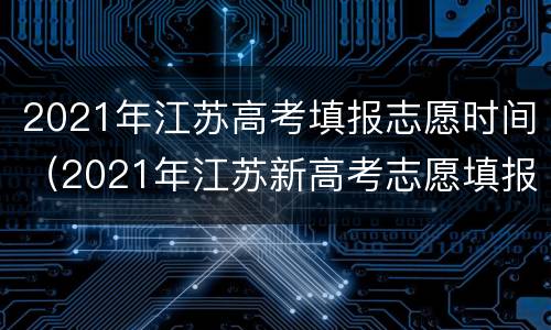 2021年江苏高考填报志愿时间（2021年江苏新高考志愿填报时间）