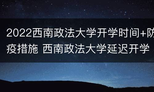 2022西南政法大学开学时间+防疫措施 西南政法大学延迟开学