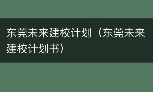 东莞未来建校计划（东莞未来建校计划书）