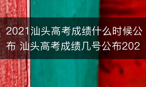 2021汕头高考成绩什么时候公布 汕头高考成绩几号公布2021