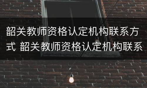 韶关教师资格认定机构联系方式 韶关教师资格认定机构联系方式是什么
