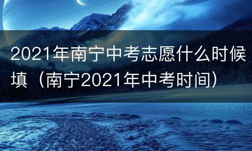 2021年南宁中考志愿什么时候填（南宁2021年中考时间）