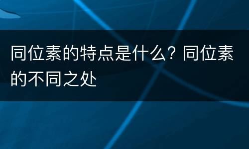 同位素的特点是什么? 同位素的不同之处