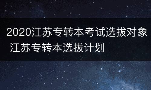 2020江苏专转本考试选拔对象 江苏专转本选拔计划