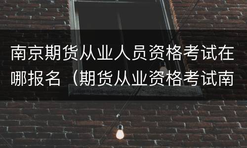 南京期货从业人员资格考试在哪报名（期货从业资格考试南京考点在哪）