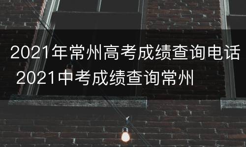 2021年常州高考成绩查询电话 2021中考成绩查询常州
