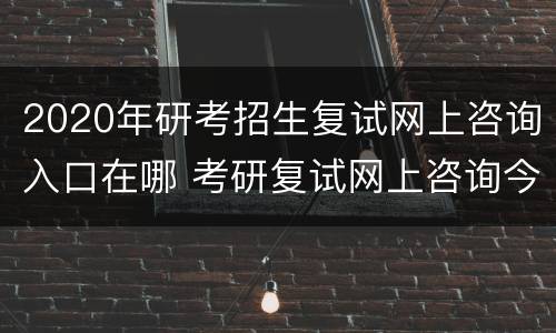 2020年研考招生复试网上咨询入口在哪 考研复试网上咨询今日开启
