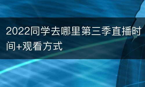 2022同学去哪里第三季直播时间+观看方式