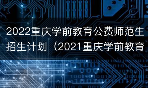 2022重庆学前教育公费师范生招生计划（2021重庆学前教育公费师范生）