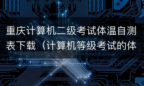 重庆计算机二级考试体温自测表下载（计算机等级考试的体温自测表在哪下载）
