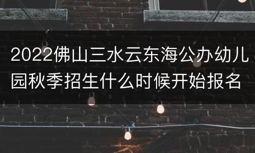 2022佛山三水云东海公办幼儿园秋季招生什么时候开始报名？