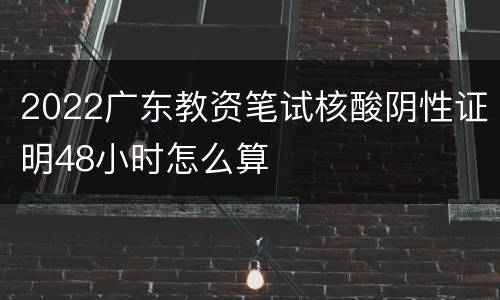 2022广东教资笔试核酸阴性证明48小时怎么算