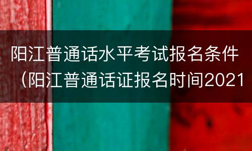 阳江普通话水平考试报名条件(阳江普通话证报名时间2021年考试时间)