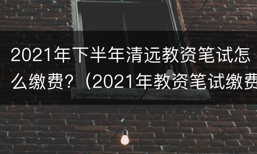 2021年下半年清远教资笔试怎么缴费?（2021年教资笔试缴费截止时间）