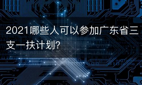 2021哪些人可以参加广东省三支一扶计划？