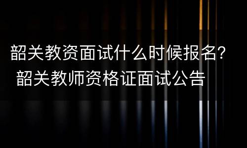 韶关教资面试什么时候报名？ 韶关教师资格证面试公告