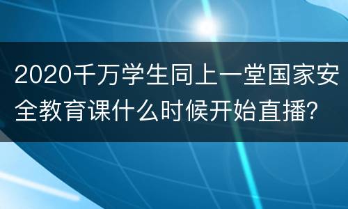 2020千万学生同上一堂国家安全教育课什么时候开始直播？