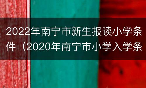 2022年南宁市新生报读小学条件（2020年南宁市小学入学条件）