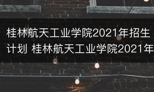 桂林航天工业学院2021年招生计划 桂林航天工业学院2021年招生计划人数