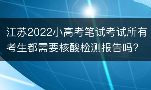 江苏2022小高考笔试考试所有考生都需要核酸检测报告吗?