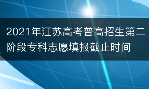 2021年江苏高考普高招生第二阶段专科志愿填报截止时间