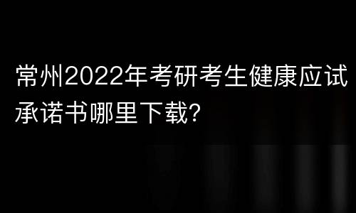 常州2022年考研考生健康应试承诺书哪里下载？