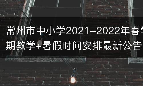 常州市中小学2021-2022年春学期教学+暑假时间安排最新公告