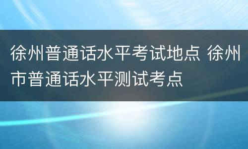 徐州普通话水平考试地点 徐州市普通话水平测试考点