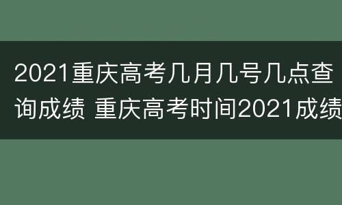2021重庆高考几月几号几点查询成绩 重庆高考时间2021成绩查询时间