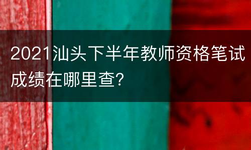 2021汕头下半年教师资格笔试成绩在哪里查？
