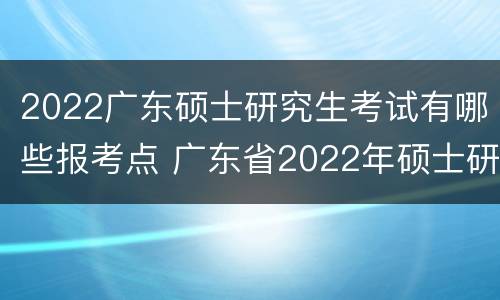 2022广东硕士研究生考试有哪些报考点 广东省2022年硕士研究生招生考试