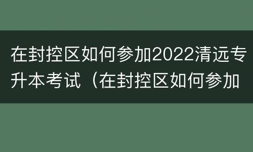 在封控区如何参加2022清远专升本考试（在封控区如何参加2022清远专升本考试呢）
